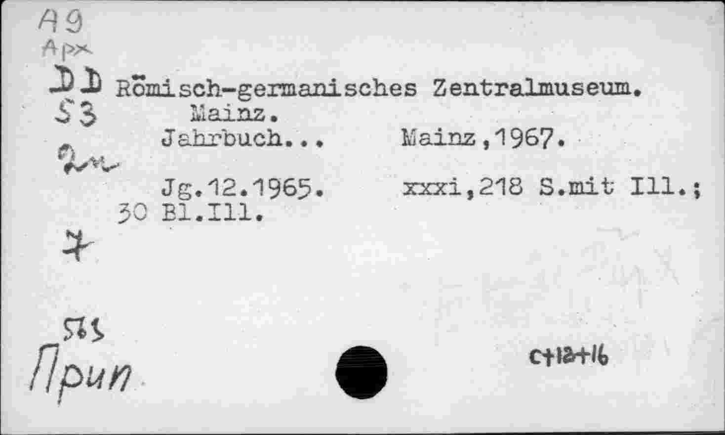 ﻿
Арх
Römisch-germanisches Zentralmuseum.
£ $ Mainz.
Jahrbuch...	Mainz,1967»
Jg.12.1965.	xxxi,218 S.mit Ill.
50 Bl.Ill.
SIS
//pW>7
c+lfrHt